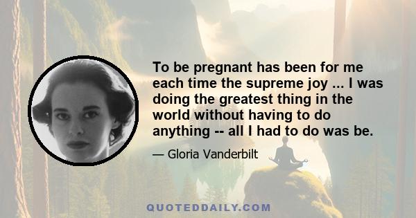 To be pregnant has been for me each time the supreme joy ... I was doing the greatest thing in the world without having to do anything -- all I had to do was be.