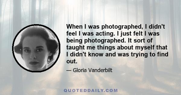 When I was photographed, I didn't feel I was acting. I just felt I was being photographed. It sort of taught me things about myself that I didn't know and was trying to find out.