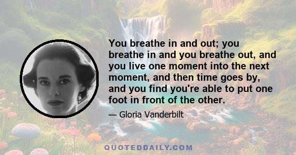 You breathe in and out; you breathe in and you breathe out, and you live one moment into the next moment, and then time goes by, and you find you're able to put one foot in front of the other.