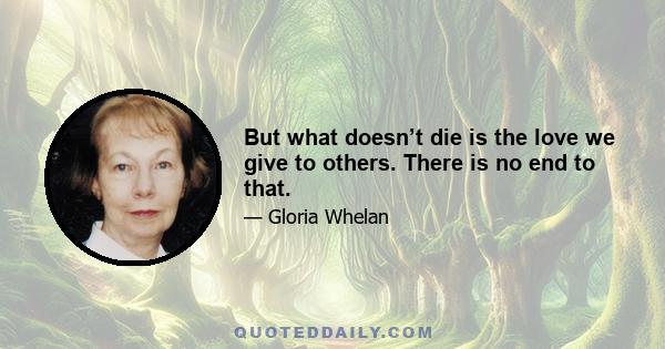 But what doesn’t die is the love we give to others. There is no end to that.