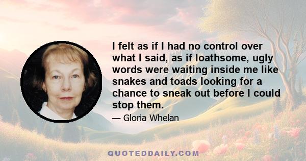 I felt as if I had no control over what I said, as if loathsome, ugly words were waiting inside me like snakes and toads looking for a chance to sneak out before I could stop them.