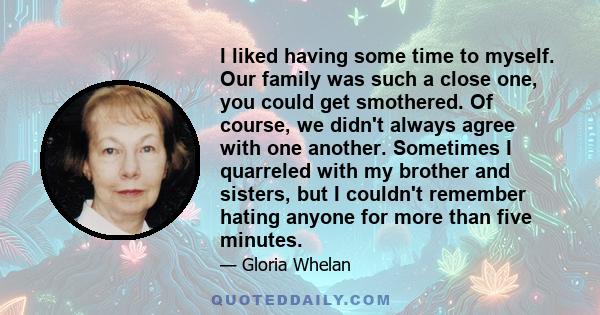 I liked having some time to myself. Our family was such a close one, you could get smothered. Of course, we didn't always agree with one another. Sometimes I quarreled with my brother and sisters, but I couldn't