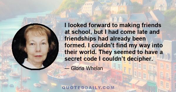 I looked forward to making friends at school, but I had come late and friendships had already been formed. I couldn’t find my way into their world. They seemed to have a secret code I couldn’t decipher.