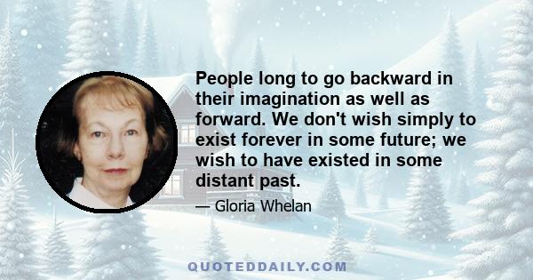 People long to go backward in their imagination as well as forward. We don't wish simply to exist forever in some future; we wish to have existed in some distant past.