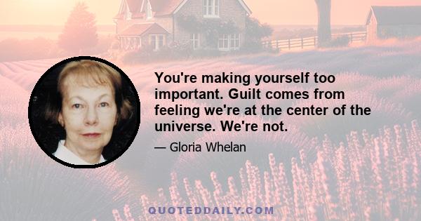 You're making yourself too important. Guilt comes from feeling we're at the center of the universe. We're not.