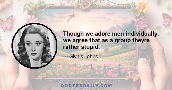 Though we adore men individually, we agree that as a group theyre rather stupid.