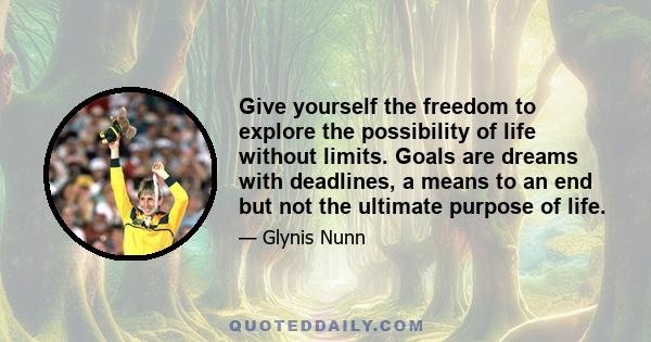 Give yourself the freedom to explore the possibility of life without limits. Goals are dreams with deadlines, a means to an end but not the ultimate purpose of life.