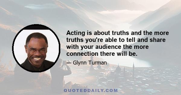 Acting is about truths and the more truths you're able to tell and share with your audience the more connection there will be.