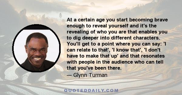 At a certain age you start becoming brave enough to reveal yourself and it's the revealing of who you are that enables you to dig deeper into different characters. You'll get to a point where you can say: 'I can relate