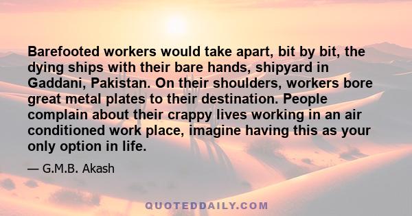 Barefooted workers would take apart, bit by bit, the dying ships with their bare hands, shipyard in Gaddani, Pakistan. On their shoulders, workers bore great metal plates to their destination. People complain about