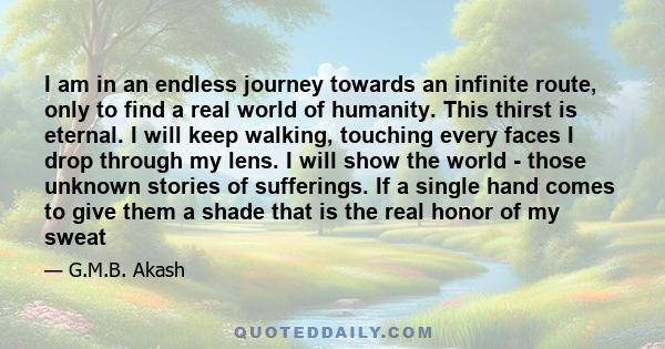 I am in an endless journey towards an infinite route, only to find a real world of humanity. This thirst is eternal. I will keep walking, touching every faces I drop through my lens. I will show the world - those