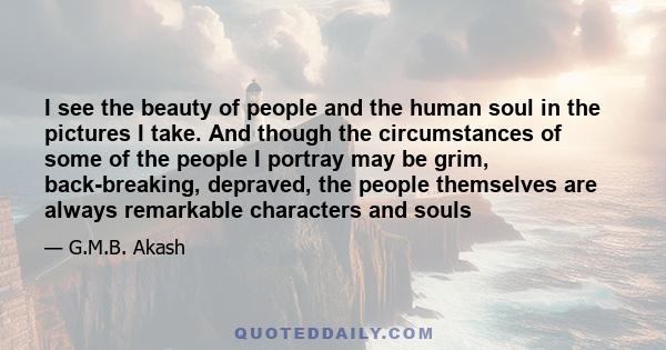 I see the beauty of people and the human soul in the pictures I take. And though the circumstances of some of the people I portray may be grim, back-breaking, depraved, the people themselves are always remarkable