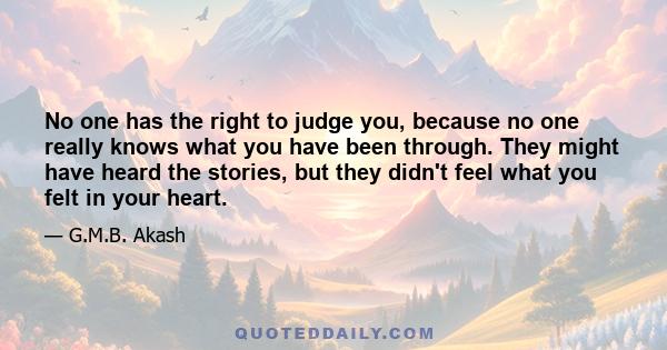 No one has the right to judge you, because no one really knows what you have been through. They might have heard the stories, but they didn't feel what you felt in your heart.