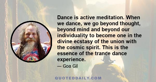 Dance is active meditation. When we dance, we go beyond thought, beyond mind and beyond our individuality to become one in the divine ecstasy of the union with the cosmic spirit. This is the essence of the trance dance