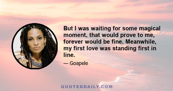 But I was waiting for some magical moment, that would prove to me, forever would be fine. Meanwhile, my first love was standing first in line.