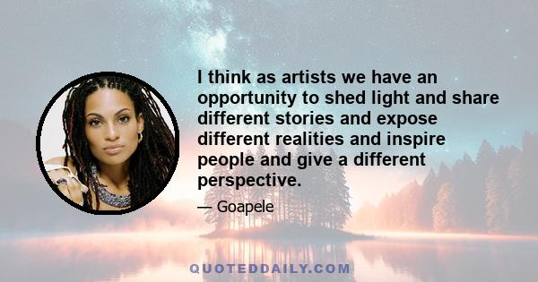 I think as artists we have an opportunity to shed light and share different stories and expose different realities and inspire people and give a different perspective.