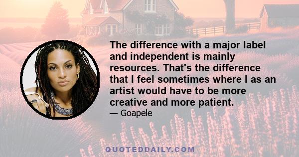 The difference with a major label and independent is mainly resources. That's the difference that I feel sometimes where I as an artist would have to be more creative and more patient.