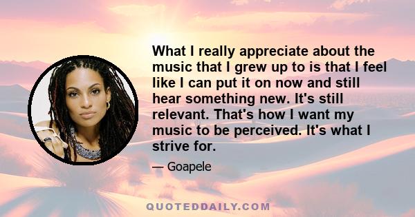 What I really appreciate about the music that I grew up to is that I feel like I can put it on now and still hear something new. It's still relevant. That's how I want my music to be perceived. It's what I strive for.