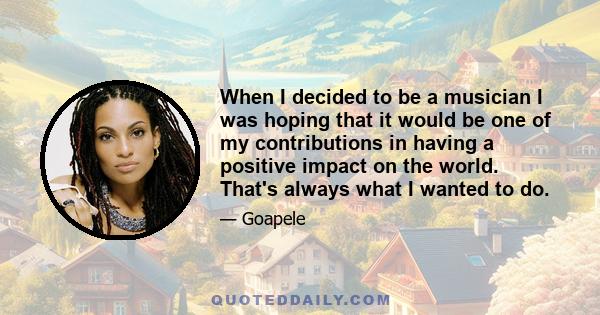 When I decided to be a musician I was hoping that it would be one of my contributions in having a positive impact on the world. That's always what I wanted to do.