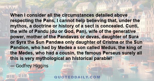 When I consider all the circumstances detailed above respecting the Pans, I cannot help believing that, under the mythos, a doctrine or history of a sect is concealed. Cunti, the wife of Pandu (du or God, Pan), wife of