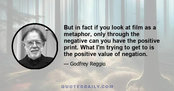 But in fact if you look at film as a metaphor, only through the negative can you have the positive print. What I'm trying to get to is the positive value of negation.