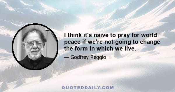 I think it's naive to pray for world peace if we're not going to change the form in which we live.