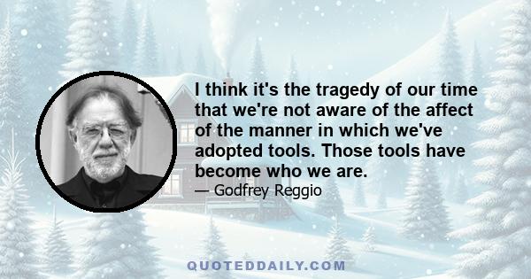 I think it's the tragedy of our time that we're not aware of the affect of the manner in which we've adopted tools. Those tools have become who we are.