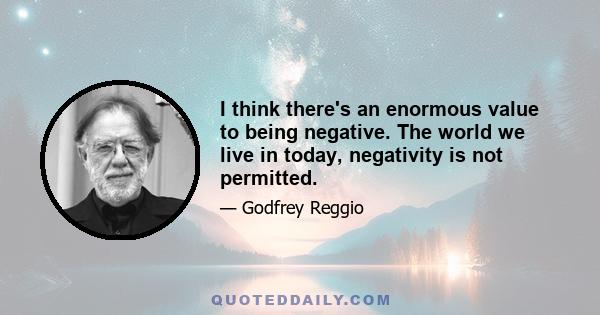 I think there's an enormous value to being negative. The world we live in today, negativity is not permitted.