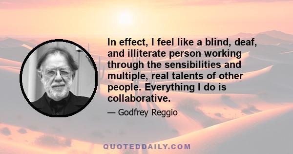 In effect, I feel like a blind, deaf, and illiterate person working through the sensibilities and multiple, real talents of other people. Everything I do is collaborative.