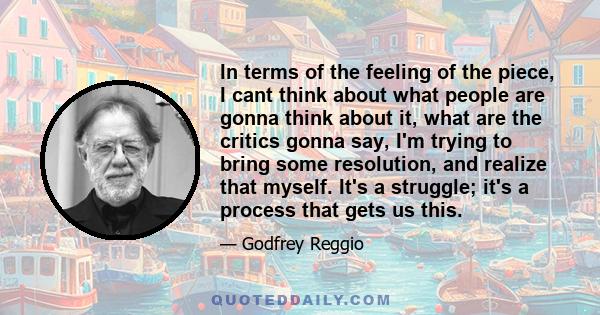 In terms of the feeling of the piece, I cant think about what people are gonna think about it, what are the critics gonna say, I'm trying to bring some resolution, and realize that myself. It's a struggle; it's a