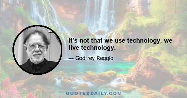 It's not that we use technology, we live technology.