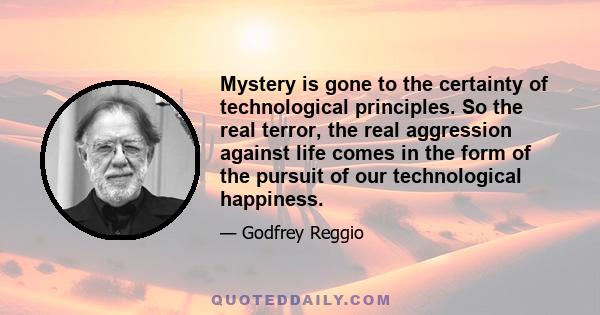 Mystery is gone to the certainty of technological principles. So the real terror, the real aggression against life comes in the form of the pursuit of our technological happiness.