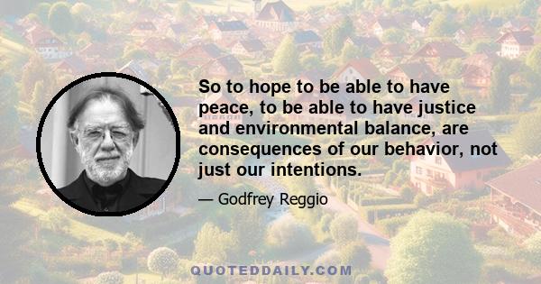 So to hope to be able to have peace, to be able to have justice and environmental balance, are consequences of our behavior, not just our intentions.