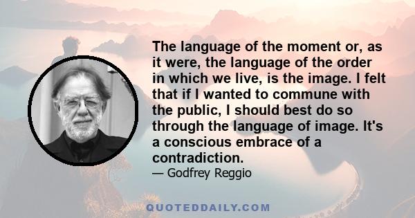 The language of the moment or, as it were, the language of the order in which we live, is the image. I felt that if I wanted to commune with the public, I should best do so through the language of image. It's a