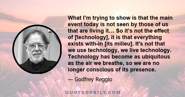 What I’m trying to show is that the main event today is not seen by those of us that are living it… So it’s not the effect of [technology], it is that everything exists with-in [its milieu]. It's not that we use