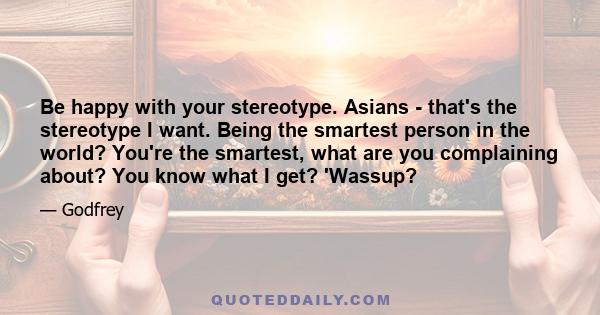 Be happy with your stereotype. Asians - that's the stereotype I want. Being the smartest person in the world? You're the smartest, what are you complaining about? You know what I get? 'Wassup?