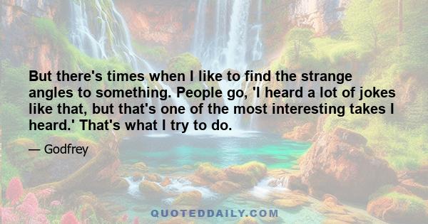 But there's times when I like to find the strange angles to something. People go, 'I heard a lot of jokes like that, but that's one of the most interesting takes I heard.' That's what I try to do.