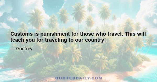 Customs is punishment for those who travel. This will teach you for traveling to our country!