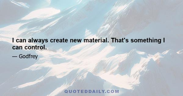 I can always create new material. That's something I can control.