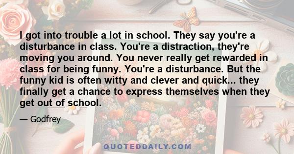 I got into trouble a lot in school. They say you're a disturbance in class. You're a distraction, they're moving you around. You never really get rewarded in class for being funny. You're a disturbance. But the funny