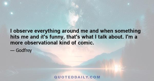 I observe everything around me and when something hits me and it's funny, that's what I talk about. I'm a more observational kind of comic.