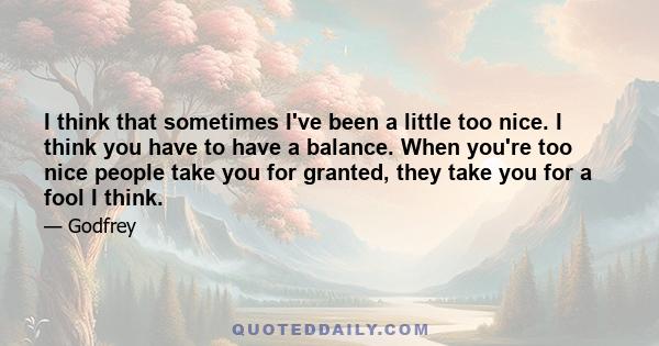 I think that sometimes I've been a little too nice. I think you have to have a balance. When you're too nice people take you for granted, they take you for a fool I think.