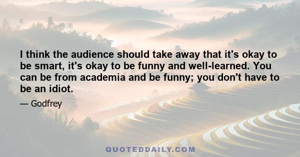 I think the audience should take away that it's okay to be smart, it's okay to be funny and well-learned. You can be from academia and be funny; you don't have to be an idiot.