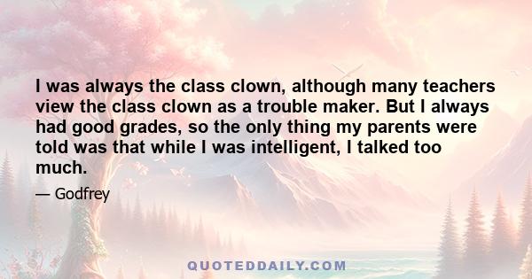 I was always the class clown, although many teachers view the class clown as a trouble maker. But I always had good grades, so the only thing my parents were told was that while I was intelligent, I talked too much.