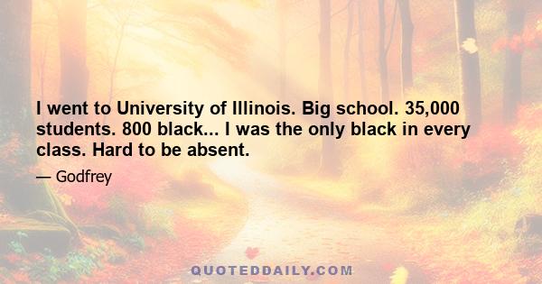 I went to University of Illinois. Big school. 35,000 students. 800 black... I was the only black in every class. Hard to be absent.