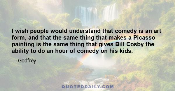 I wish people would understand that comedy is an art form, and that the same thing that makes a Picasso painting is the same thing that gives Bill Cosby the ability to do an hour of comedy on his kids.