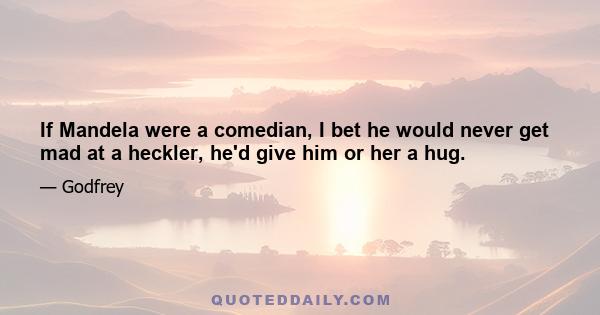 If Mandela were a comedian, I bet he would never get mad at a heckler, he'd give him or her a hug.