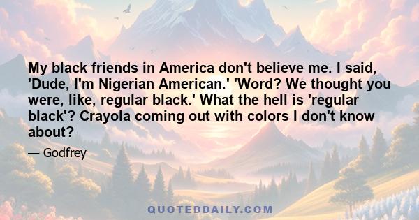 My black friends in America don't believe me. I said, 'Dude, I'm Nigerian American.' 'Word? We thought you were, like, regular black.' What the hell is 'regular black'? Crayola coming out with colors I don't know about?