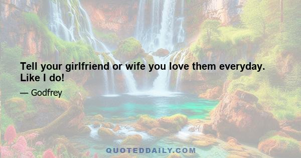 Tell your girlfriend or wife you love them everyday. Like I do!