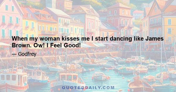 When my woman kisses me I start dancing like James Brown. Ow! I Feel Good!